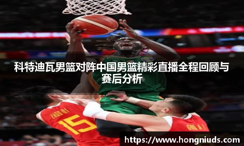 科特迪瓦男篮对阵中国男篮精彩直播全程回顾与赛后分析